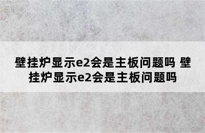 壁挂炉显示e2会是主板问题吗 壁挂炉显示e2会是主板问题吗